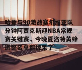 哈登与90激战塞尔维亚队分钟阿贾克斯迎NBA常规赛关键赛，今晚夏洛特黄蜂调整名单都惊呆了 -lol官网全球总决赛